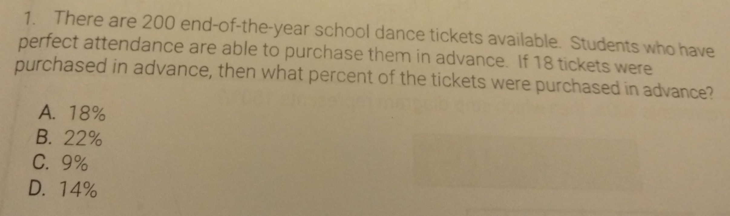 There are 200 end-of-the-year school dance tickets available. Students who have
perfect attendance are able to purchase them in advance. If 18 tickets were
purchased in advance, then what percent of the tickets were purchased in advance?
A. 18%
B. 22%
C. 9%
D. 14%