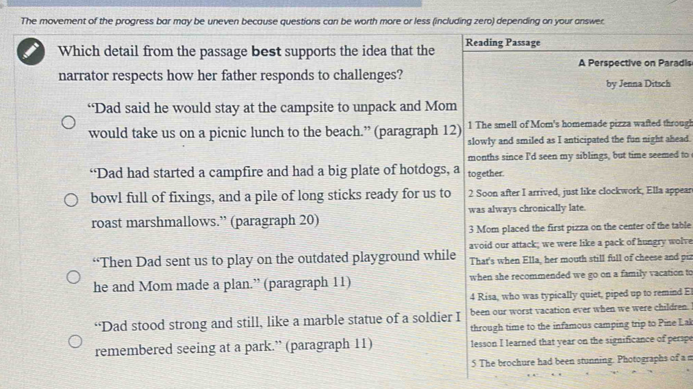 The movement of the progress bar may be uneven because questions can be worth more or less (including zero) depending on your answer.
Which detail from the passage best supports the idea that the Reading Passage
A Perspective on Paradis
narrator respects how her father responds to challenges?
by Jenna Ditsch
“Dad said he would stay at the campsite to unpack and Mom
would take us on a picnic lunch to the beach.” (paragraph 12) 1 The smell of Mom's homemade pizza wafted through
slowly and smiled as I anticipated the fun night ahead.
months since I'd seen my siblings, but time seemed to
“Dad had started a campfire and had a big plate of hotdogs, a together.
bowl full of fixings, and a pile of long sticks ready for us to 2 Soon after I arrived, just like clockwork, Ella appear
was always chronically late.
roast marshmallows.” (paragraph 20)
3 Mom placed the first pizza on the center of the table
avoid our attack; we were like a pack of hungry wolve
“Then Dad sent us to play on the outdated playground while That's when Ella, her mouth still full of cheese and piz
he and Mom made a plan.” (paragraph 11) when she recommended we go on a family vacation to
4 Risa, who was typically quiet, piped up to remind E
“Dad stood strong and still, like a marble statue of a soldier I been our worst vacation ever when we were children.
through time to the infamous camping trip to Pine Lal
remembered seeing at a park.” (paragraph 11) lesson I learned that year on the significance of perspe
5 The brochure had been stunning. Photographs of a n