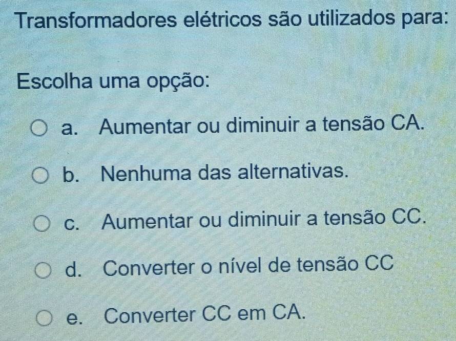 Transformadores elétricos são utilizados para:
Escolha uma opção:
a. Aumentar ou diminuir a tensão CA.
b. Nenhuma das alternativas.
c. Aumentar ou diminuir a tensão CC.
d. Converter o nível de tensão CC
e. Converter CC em CA.