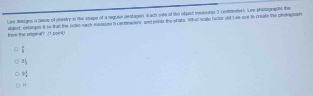 Leo designs a piece of jewelry in the shape of a regular pentagon. Each side of the object measures 3 centimeters. Leo photographs the
object, enlarges it so that the sides each measure 8 centimeters, and prints the photo. What scale factor did Leo use to create the photograph
from the original? (1 point)
 3/8 
2 1/3 
2 2/3 
11