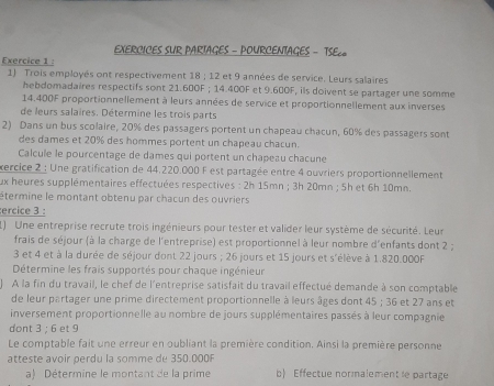 EXERCICES SUR PARIAGES - POURCENTAGES - TSE८
Exercice 1 :
1) Trois employés ont respectivement 18 ; 12 et 9 années de service. Leurs salaires
hebdomadaires respectifs sont 21.600F ; 14.400F et 9.600F, ils doivent se partager une somme
14.400F proportionnellement à leurs années de service et proportionnellement aux inverses
de leurs salaires. Détermine les trois parts
2) Dans un bus scolaire, 20% des passagers portent un chapeau chacun, 60% des passagers sont
des dames et 20% des hommes portent un chapeau chacun.
Calcule le pourcentage de dames qui portent un chapeau chacune
xercice 2 : Une gratification de 44.220.000 F est partagée entre 4 ouvriers proportionnellement
ux heures supplémentaires effectuées respectives : 2h 15mn ; 3h 20mn ; 5h et 6h 10mn.
étermine le montant obtenu par chacun des ouvriers
ercice 3 :
1) Une entreprise recrute trois ingénieurs pour tester et valider leur système de sécurité. Leur
frais de séjour (à la charge de l'entreprise) est proportionnel à leur nombre d'enfants dont 2 ;
3 et 4 et à la durée de séjour dont 22 jours ; 26 jours et 15 jours et s'élève à 1.820.000F
Détermine les frais supportés pour chaque ingénieur
À la fin du travail, le chef de l'entreprise satisfait du travail effectué demande à son comptable
de leur partager une prime directement proportionnelle à leurs âges dont 45 ; 36 et 27 ans et
inversement proportionnelle au nombre de jours supplémentaires passés à leur compagnie
dont 3 : 6 et 9
Le comptable fait une erreur en oubliant la première condition. Ainsi la première personne
atteste avoir perdu la somme de 350.000
a) Détermine le montant de la prime b Effectue normalement le partage