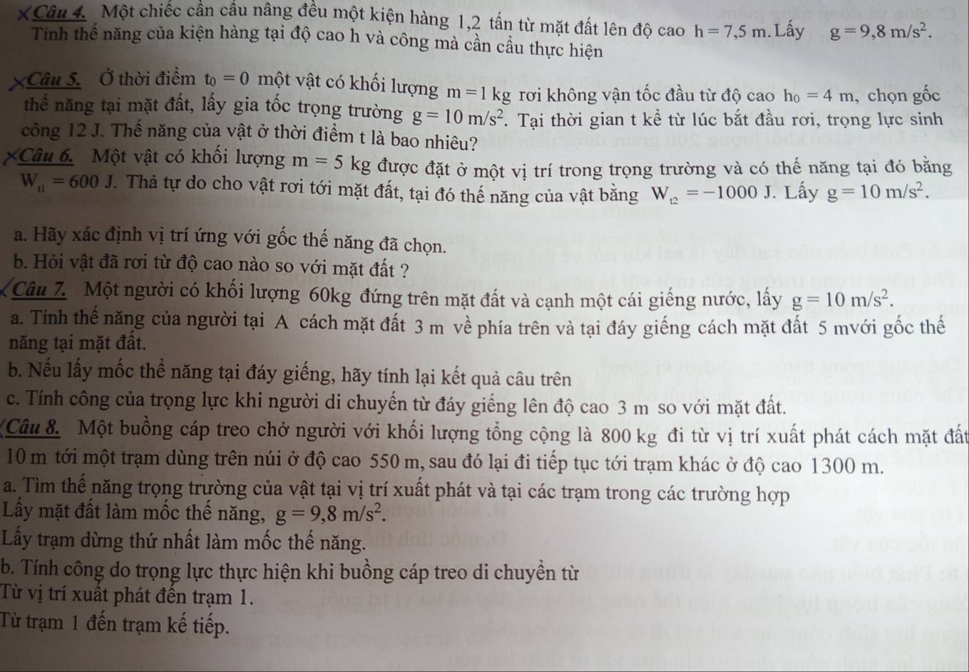 XCâu 4. Một chiếc cần cầu nâng đều một kiện hàng 1,2 tấn từ mặt đất lên độ cao h=7,5m.Lấy g=9,8m/s^2.
Tinh thể năng của kiện hàng tại độ cao h và công mà cần cầu thực hiện
XCâu 5.  Ở thời điểm t_0=0 một vật có khối lượng m=1kg rơi không vận tốc đầu từ độ cao h_0=4m , chọn gốc
thể năng tại mặt đất, lấy gia tốc trọng trường g=10m/s^2. Tại thời gian t kể từ lúc bắt đầu rơi, trọng lực sinh
công 12 J. Thế năng của vật ở thời điểm t là bao nhiêu?
Câu 6. Một vật có khối lượng m=5kg được đặt ở một vị trí trong trọng trường và có thế năng tại đó bằng
W_tl=600J. Thả tự do cho vật rơi tới mặt đất, tại đó thế năng của vật bằng W_t2=-1000J. Lấy g=10m/s^2.
a. Hãy xác định vị trí ứng với gốc thế năng đã chọn.
b. Hỏi vật đã rơi từ độ cao nào so với mặt đất ?
Câu 7 Một người có khối lượng 60kg đứng trên mặt đất và cạnh một cái giếng nước, lấy g=10m/s^2.
a. Tính thế năng của người tại A cách mặt đất 3 m về phía trên và tại đáy giếng cách mặt đất 5 mvới gốc thế
năng tại mặt đất.
b. Nếu lấy mốc thể năng tại đáy giếng, hãy tính lại kết quả câu trên
c. Tính công của trọng lực khi người di chuyến từ đáy giếng lên độ cao 3 m so với mặt đất.
Câu 8. Một buồng cáp treo chở người với khối lượng tổng cộng là 800 kg đi từ vị trí xuất phát cách mặt đất
10 m tới một trạm dùng trên núi ở độ cao 550 m, sau đó lại đi tiếp tục tới trạm khác ở độ cao 1300 m.
a. Tìm thế năng trọng trường của vật tại vị trí xuất phát và tại các trạm trong các trường hợp
Lấy mặt đất làm mốc thế năng, g=9,8m/s^2.
Lấy trạm dừng thứ nhất làm mốc thế năng.
b. Tính công do trọng lực thực hiện khi buồng cáp treo di chuyền từ
Từ vị trí xuất phát đến trạm 1.
Từ trạm 1 đến trạm kế tiếp.