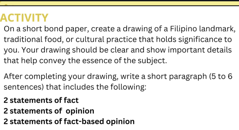 ACTIVITY 
On a short bond paper, create a drawing of a Filipino landmark, 
traditional food, or cultural practice that holds significance to 
you. Your drawing should be clear and show important details 
that help convey the essence of the subject. 
After completing your drawing, write a short paragraph (5 to 6
sentences) that includes the following: 
2 statements of fact 
2 statements of opinion 
2 statements of fact-based opinion