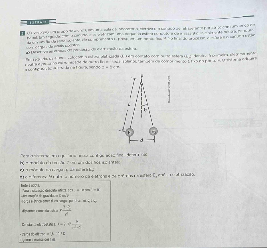 EX T RA SI
3 (Fuvest-SP) Um grupo de alunos, em uma aula de laboratório, eletriza um canudo de refrigerante por atrito com um lenço de
papel. Em seguida, com o canudo, eles eletrizam uma pequena esfera condutora de massa 9 g, inicialmente neutra, pendura-
da em um fio de seda isolante, de comprimento L, preso em um ponto fixo P. No final do processo, a esfera e o canudo estão
com cargas de sinais opostos.
a) Descreva as etapas do processo de eletrização da esfera.
Em seguida, os alunos colocam a esfera eletrizada (E,) em contato com outra esfera (E_2) idêntica à primeira, eletricamente
neutra e presa na extremidade de outro fio de seda isolante, também de comprimento L fixo no ponto P. O sistema adquire
a configuração ilustrada na figura, sendo d=8cm.
P 5
L
θ
E_1 E_2
d
Para o sistema em equilíbrio nessa configuração final, determine:
b) o módulo da tensão T em um dos fios isolantes;
c) o módulo da carga q_2 da esfera E_2;
d) a diferença N entre o número de elétrons e de prótons na esfera E_2 após a eletrização.
Note e adote:
- Para a situação descrita, utilize: cos θ =1 e sen θ =0.1
- Aceleração da gravidade: 10m/s^2
- Força elétrica entre duas cargas puntiformes Q_1eO_2^-
distantes r uma da outra: Kfrac Q_1· Q_2r^2
- Constante eletrostática: K=9· 10^9 N/m^2· C^2 
- Carga do elétron =1,6· 10^(-9)C
• Ignore a massa dos fios