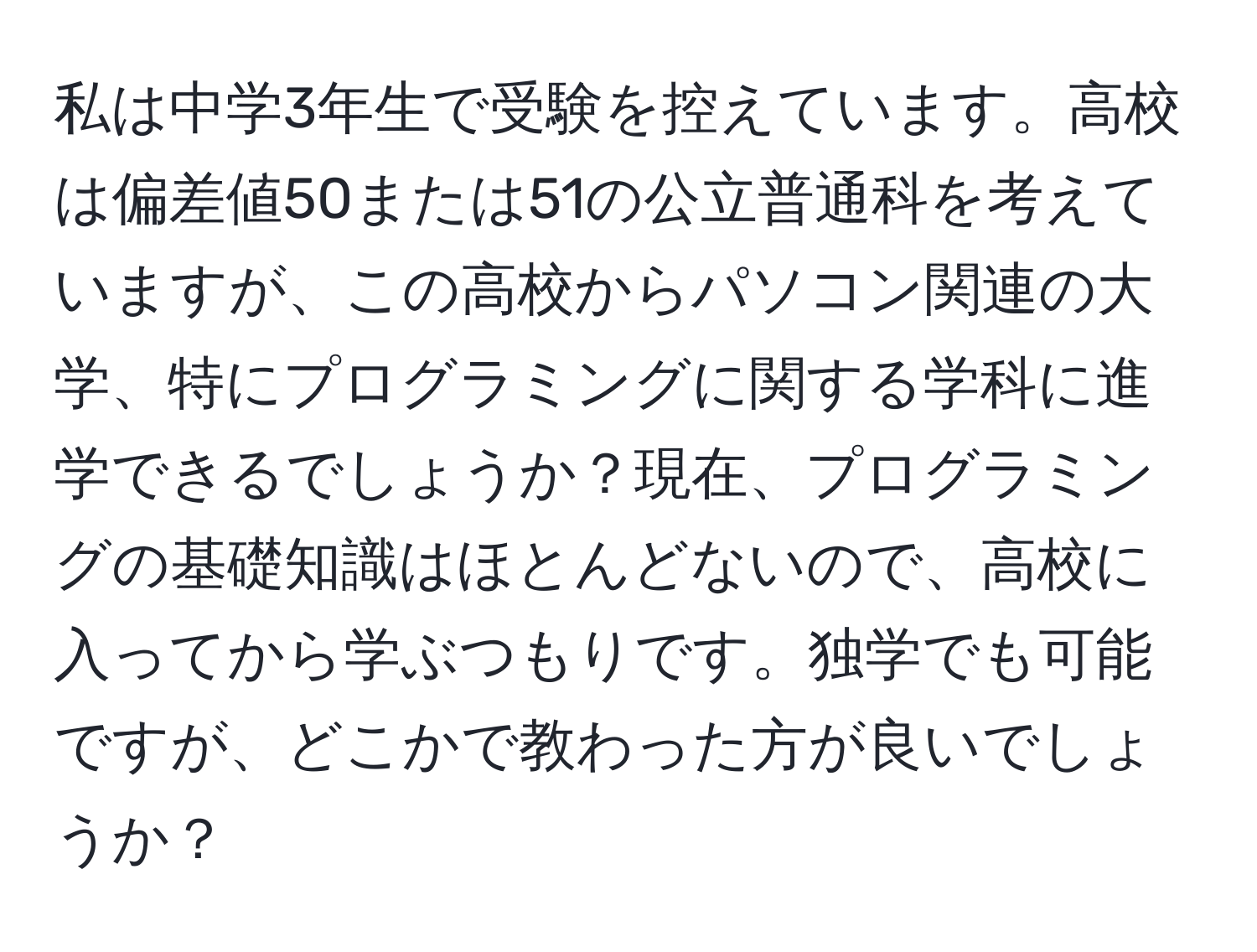 私は中学3年生で受験を控えています。高校は偏差値50または51の公立普通科を考えていますが、この高校からパソコン関連の大学、特にプログラミングに関する学科に進学できるでしょうか？現在、プログラミングの基礎知識はほとんどないので、高校に入ってから学ぶつもりです。独学でも可能ですが、どこかで教わった方が良いでしょうか？