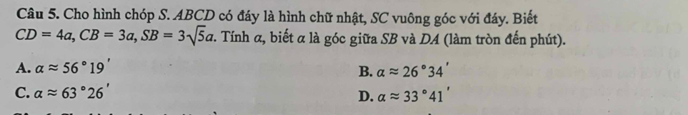 Cho hình chóp S. ABCD có đáy là hình chữ nhật, SC vuông góc với đáy. Biết
CD=4a, CB=3a, SB=3sqrt(5)a *. Tính α, biết α là góc giữa SB và DA (làm tròn đến phút).
A. alpha approx 56°19' B. alpha approx 26°34'
C. alpha approx 63°26' D. alpha approx 33°41'