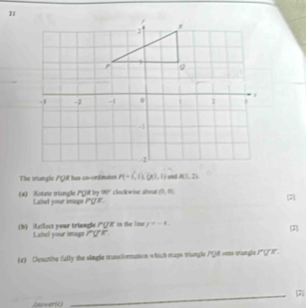 The triangle PQR has co-ordimates P(-1,0,00,1) m overline A(1,7)
(a) Rotate triangle PQR by 90° clockeing abous (0,m)
Label your image PQ K 
[2] 
(b) Reflect your triangle PQR in the line y=-1, 
Label your image PQX. (2] 
(c) Describe fally the single transionmation which maps triangle PQ onto triangle . PQR. 
_2] 
Anxwer(c)