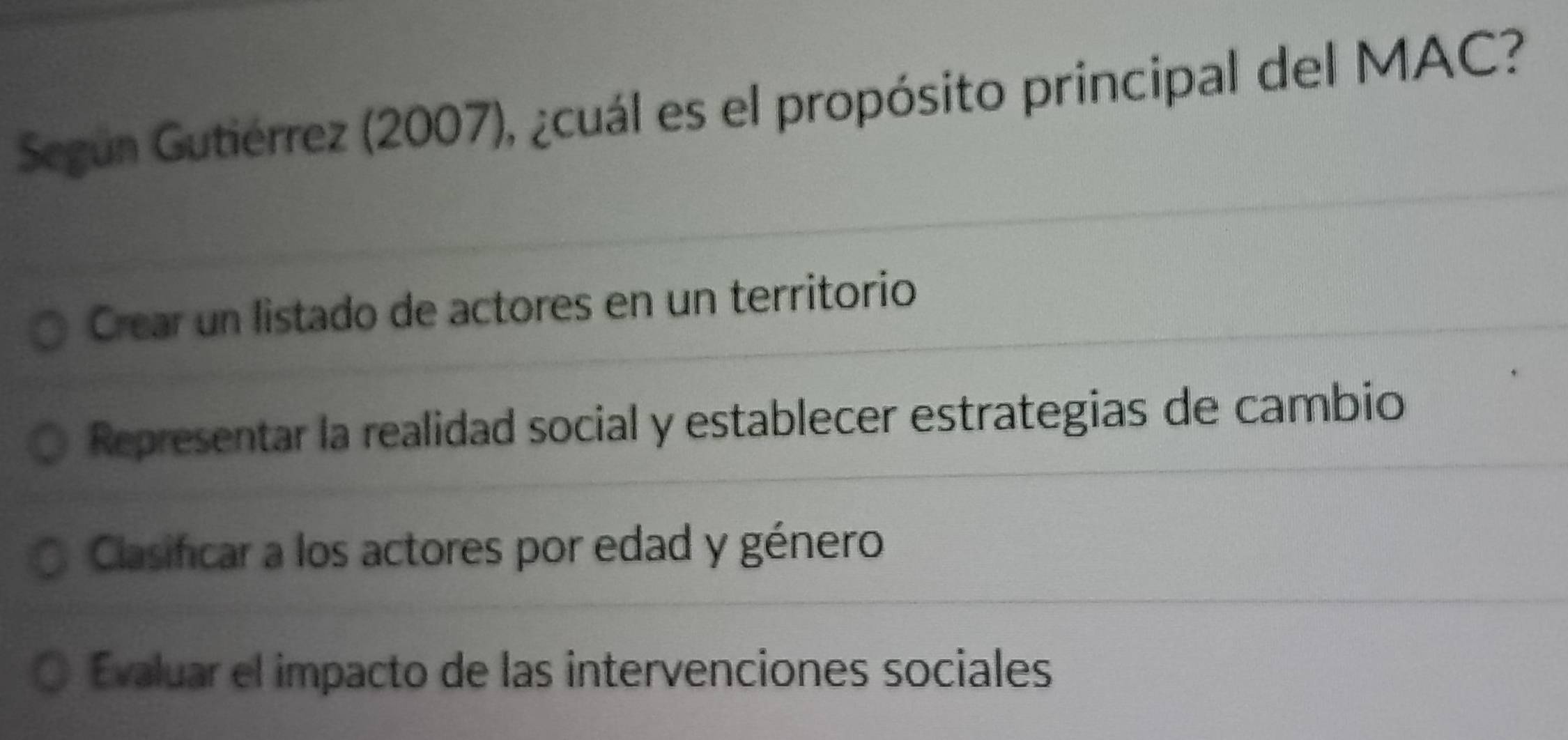 Según Gutiérrez (2007), ¿cuál es el propósito principal del MAC?
Crear un listado de actores en un territorio
Representar la realidad social y establecer estrategias de cambio
Clasificar a los actores por edad y género
Evaluar el impacto de las intervenciones sociales