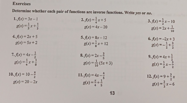 Exercises 
Determine whether each pair of functions are inverse functions. Write yes or no. 
1. f(x)=3x-1 2. f(x)= 1/4 x+5 3. f(x)= 1/2 x-10
g(x)= 1/3 x+ 1/3 
g(x)=4x-20
g(x)=2x+ 1/10 
4. f(x)=2x+5 5. f(x)=8x-12 6. f(x)=-2x+3
g(x)=5x+2
g(x)= 1/8 x+12
g(x)=- 1/2 + 3/2 
8. 
7. f(x)=4x- 1/2  f(x)=2x- 3/5  9. f(x)=4x+ 1/2 
g(x)= 1/4 x+ 1/8 
g(x)= 1/10 (5x+3)
g(x)= 1/2 x- 3/2 
10. f(x)=10- x/2  11. f(x)=4x- 4/5  12. f(x)=9+ 3/2 x
g(x)=20-2x
g(x)= x/4 + 1/5 
g(x)= 2/3 x-6
13