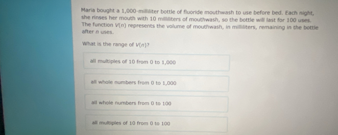 Maria bought a 1,000-milliliter bottle of fluoride mouthwash to use before bed. Each night,
she rinses her mouth with 10 milliliters of mouthwash, so the bottle will last for 100 uses.
The function V(n) represents the volume of mouthwash, in milliliters, remaining in the bottle
after n uses.
What is the range of V(n)
all multiples of 10 from 0 to 1,000
all whole numbers from 0 to 1,000
all whole numbers from 0 to 100
all multiples of 10 from () to 100