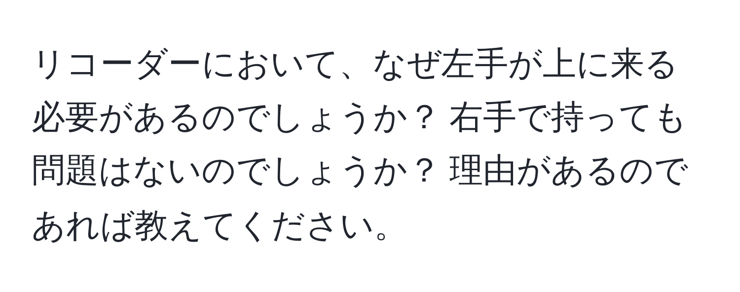 リコーダーにおいて、なぜ左手が上に来る必要があるのでしょうか？ 右手で持っても問題はないのでしょうか？ 理由があるのであれば教えてください。