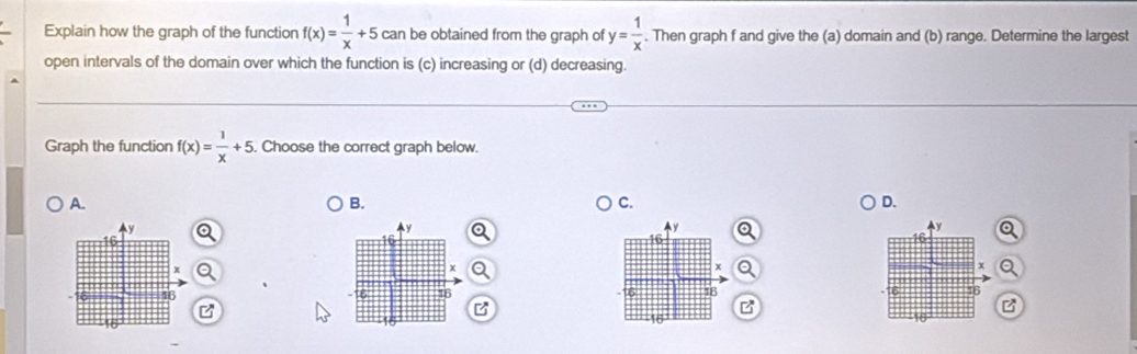 Explain how the graph of the function f(x)= 1/x +5 can be obtained from the graph of y= 1/x . Then graph f and give the (a) domain and (b) range. Determine the largest
open intervals of the domain over which the function is (c) increasing or (d) decreasing.
Graph the function f(x)= 1/x +5. Choose the correct graph below.
A.
B.
C.
D.
y
y
x
6 16
16
B
B
B