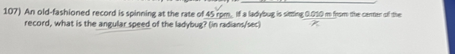 An old-fashioned record is spinning at the rate of 45 rom. If a ladybug is sitting 0.010 m from the center off the 
record, what is the angular speed of the ladybug? (in radians/sec)