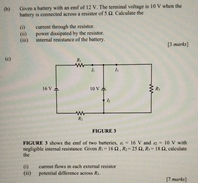 Given a battery with an emf of 12 V. The terminal voltage is 10 V when the
battery is connected across a resistor of 5 Ω. Calculate the
(i) current through the resistor.
(ii) power dissipated by the resistor.
(iii) internal resistance of the battery.
[3 marks]
(c)
FIGURE 3
FIGURE 3 shows the emf of two batteries, varepsilon _1=16V and varepsilon _2=10V with
negligible internal resistance. Given R_1=16Omega ,R_2=25Omega ,R_3=18Omega , calculate
the
(i) current flows in each external resistor
(ii) potential difference across R_3.
[7 marks]