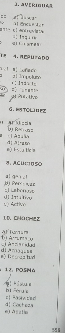 AVERIGUAR
do a) Buscar
az b) Encuestar
ente c) entrevistar
d) Inquirir
e) Chismear
TE 4. REPUTADO
tual a) Lañado
b) Impoluto
c) Indocto
so d) Tunante
es e) Putativo
6. ESTOLIDEZ
n a) Idiocia
b) Retraso
a c) Abulia
d) Atraso
e) Estulticia
8. ACUCIOSO
a) genial
b) Perspicaz
c) Laborioso
d) Intuitivo
e) Activo
10. CHOCHEZ
a) Ternura
b) Arrumaco
c) Ancianidad
d) Achaques
e) Decrepitud
12. POSMA
a) Pústula
b) Férula
c) Pasividad
d) Cachaza
e) Apatía
559