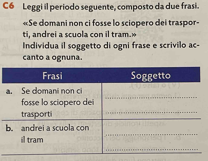 C6 Leggi il periodo seguente, composto da due frasi. 
«Se domani non ci fosse lo sciopero dei traspor- 
ti, andrei a scuola con il tram.» 
Individua il soggetto di ogni frase e scrivilo ac- 
canto a ognuna.