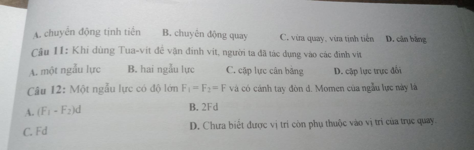 A. chuyển động tịnh tiến B. chuyển động quay D. cân bằng
C. vừa quay, vừa tịnh tiến
Câu 11: Khi dùng Tua-vít đề vặn đinh vít, người ta đã tác dụng vào các đinh vít
A. một ngẫu lực B. hai ngẫu lực C. cặp lực cân băng D. cặp lực trực đối
Câu 12: Một ngẫu lực có độ lớn F_1=F_2=F và có cánh tay đòn d. Momen của ngẫu lực này là
A. (F_1-F_2)d B. 2Fd
C. Fd D. Chưa biết được vị trí còn phụ thuộc vào vị trí của trục quay.