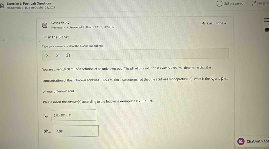 Post-Lab Questions 5/5 answered Fullscre 
Homework # Due on October 29, 2024 
Post-Lab 7.2 Mark as: None 
Homework # Answered * Due Oct 29th .11:59 PM 
Fill in the Blanks 
Type your answers in all of the blanks and submit 
x。 X' Ω 
You are given 10.00 mL of a solution of an unknown acid. The pH of this solution is exactly 2.95. You determine that the 
concentration of the unknown acid was 0.1224 M. You also determined that the acid was monoprotic (HA). What is the K_a and pK_a
of your unknown acid? 
Please insert the answer(s) according to the following example: 1.0* 10^(wedge)-1M. 
K 1.0* 10^(wedge)-5M
pK 。： 4.98
Chat with Ace