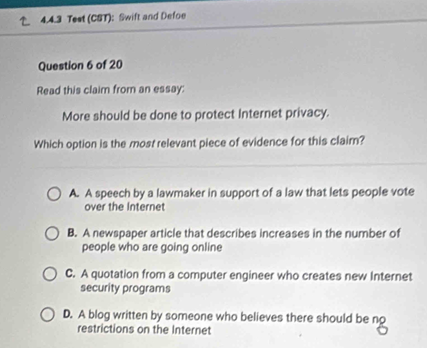 Test (CST): Swift and Defoe
Question 6 of 20
Read this claim from an essay:
More should be done to protect Internet privacy.
Which option is the most relevant piece of evidence for this claim?
A. A speech by a lawmaker in support of a law that lets people vote
over the Internet
B. A newspaper article that describes increases in the number of
people who are going online
C. A quotation from a computer engineer who creates new Internet
security programs
D. A blog written by someone who believes there should be no
restrictions on the Internet