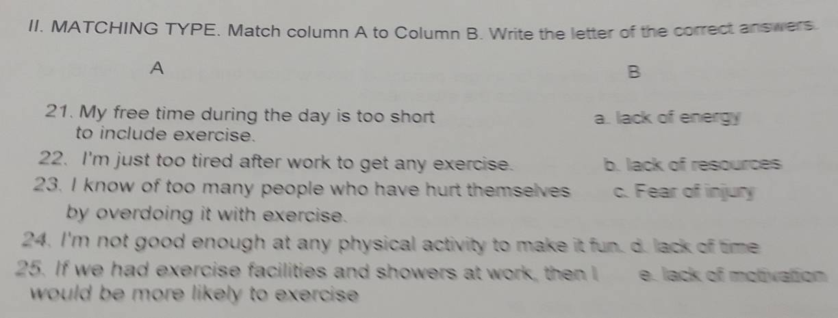 MATCHING TYPE. Match column A to Column B. Write the letter of the correct answers.
A
B
21. My free time during the day is too short a. lack of energy
to include exercise.
22. I'm just too tired after work to get any exercise. b. lack of resources
23. I know of too many people who have hurt themselves c. Fear of injury
by overdoing it with exercise.
24. I'm not good enough at any physical activity to make it fun. d. lack of time
25. If we had exercise facilities and showers at work, then I e. lack of motivation
would be more likely to exercise .