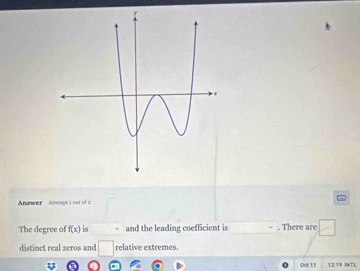 Answer Attempt 1 out of 2 
The degree of f(x) is and the leading coefficient is There are □
distinct real zeros and □  relative extremes. 
Oct 11 12:19 INTL