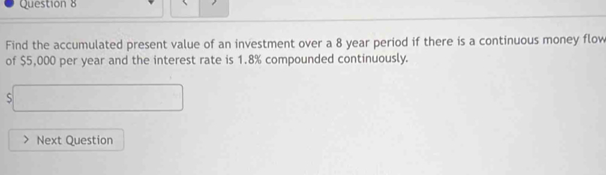 Find the accumulated present value of an investment over a 8 year period if there is a continuous money flow 
of $5,000 per year and the interest rate is 1.8% compounded continuously.
$□
Next Question