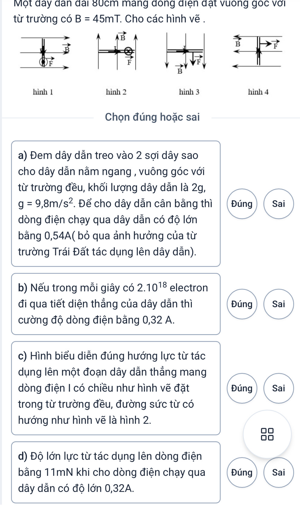 Một đây dân đài 80cm mang dóng diện đạt vuống goc với
từ trường có B=45mT * Cho các hình vẽ .
B
F
hình 1 hình 2 hình 3 hình 4
Chọn đúng hoặc sai
a) Đem dây dẫn treo vào 2 sợi dây sao
cho dây dẫn nằm ngang , vuông góc với
từ trường đều, khối lượng dây dẫn là 2g,
g=9,8m/s^2. Để cho dây dẫn cân bằng thì Đúng Sai
dòng điện chạy qua dây dẫn có độ lớn
bằng 0,54A( bỏ qua ảnh hưởng của từ
trường Trái Đất tác dụng lên dây dẫn).
b) Nếu trong mỗi giây có 2.10^(18) electron
đi qua tiết diện thẳng của dây dẫn thì Đúng Sai
cường độ dòng điện bằng 0,32 A.
c) Hình biểu diễn đúng hướng lực từ tác
dụng lên một đoạn dây dẫn thẳng mang
dòng điện I có chiều như hình vẽ đặt Đúng Sai
trong từ trường đều, đường sức từ có
hướng như hình vẽ là hình 2.
d) Độ lớn lực từ tác dụng lên dòng điện
bằng 11mN khi cho dòng điện chạy qua Đúng Sai
dây dẫn có độ lớn 0,32A.