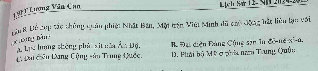 THPT Lương Văn Can
Lịch Sử 12- NH 2024-2023
Câu 8. Để hợp tác chống quân phiệt Nhật Bản, Mặt trận Việt Minh đã chủ động bắt liên lạc với
lực lượng nào?
A. Lực lượng chống phát xít của Ấn Độ.
B. Đại diện Đảng Cộng sản In-đô-nê-xi-a.
C. Đại diện Đảng Cộng sản Trung Quốc. D. Phái bộ Mỹ ở phía nam Trung Quốc.