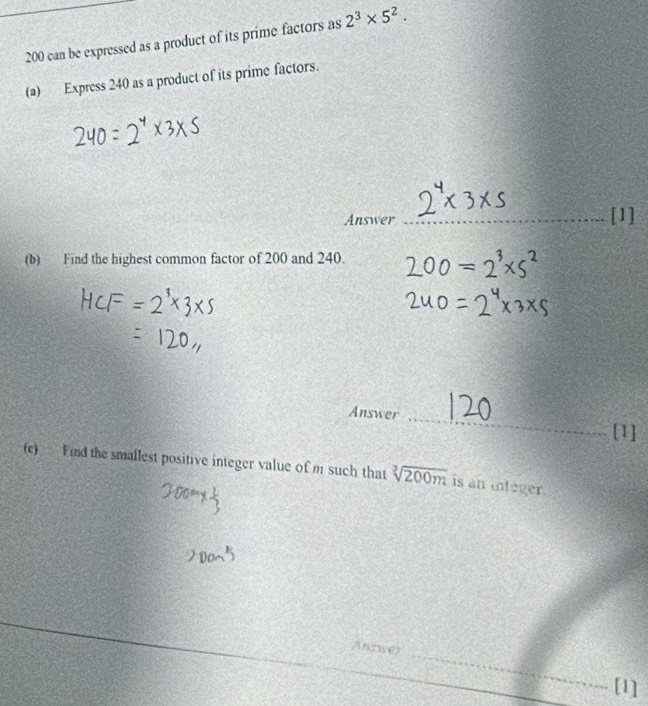 200 can be expressed as a product of its prime factors as 2^3* 5^2. 
(a) Express 240 as a product of its prime factors. 
Answer _[1] 
(b) Find the highest common factor of 200 and 240. 
Answer _[1] 
(c) Find the smallest positive integer value of m such that sqrt[3](200m) is an infeger. 
_ 
Answer 
[1]