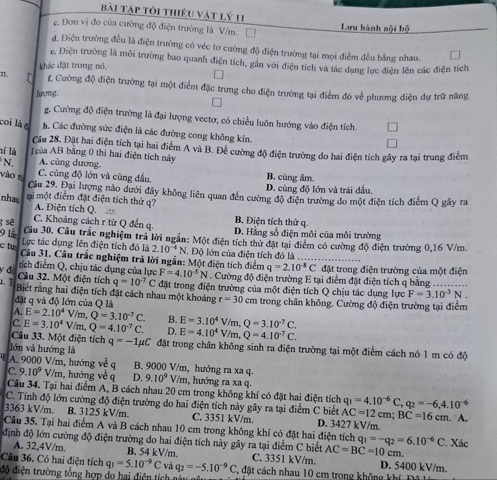 bài tập tôi thiều vật lý 11
c. Đơn vị đo của cường độ điện trường là V/m.
Lưu hành nội bộ
d. Điện trường đều là điện trường có véc tơ cường độ điện trường tại mọi điểm đều bằng nhau.
e. Điện trường là môi trường bao quanh điện tích, gắn với điện tích và tác dụng lực điện lên các điện tích
khác đặt trong nó.
n. f. Cường độ điện trường tại một điểm đặc trưng cho điện trường tại điểm đó về phương diện dự trữ năng
lượng.
g. Cường độ điện trường là đại lượng vectơ, có chiều luôn hướng vào điện tích.
coi là é h. Các đường sức điện là các đường cong không kín.
Câu 28. Đặt hai điện tích tại hai điểm A và B. Để cường độ điện trường do hai điện tích gây ra tại trung điểm
ní là I của AB bằng 0 thì hai điện tích này
N. A. cùng dương.
vào n C. cùng độ lớn và cùng dấu.
B. cùng âm.
D. cùng độ lớn và trái dấu.
Câu 29. Đại lượng nào dưới đây không liên quan đến cường độ điện trường do một điện tích điểm Q gây ra
nhau tại một điểm đặt điện tích thử q?
A. Điện tích Q. B. Điện tích thử q.
C. Khoảng cách r từ Q đến q.
g sẽ D. Hằng số điện môi của môi trường
9 lần Câu 30. Câu trắc nghiệm trả lời ngắn: Một điện tích thử đặt tại điểm có cường độ điện trường 0,16 V/m.
Lực tác dụng lên điện tích đó là 2.10^(-4)N. Độ lớn của điện tích đó là
c tu  Câu 31. Câu trắc nghiệm trả lời ngắn: Một điện tích điểm q=2.10^(-8)C đặt trong điện trường của một điện
tích điểm Q, chịu tác dụng của lực F=4.10^(-5)N. Cường độ điện trường E tại điểm đặt điện tích q bằng           
y độ Câu 32. Một điện tích q=10^(-7)C đặt trong điện trường của một điện tích Q chịu tác dụng lực
F=3.10^(-3)N.
1. T Biết rằng hai điện tích đặt cách nhau một khoảng r=30cm trong chân không. Cường độ điện trường tại điểm
đặt q và độ lớn của Q là
A. E=2.10^4V/m,Q=3.10^(-7)C. B. E=3.10^4V/m,Q=3.10^(-7)C.
C. E=3.10^4V/m,Q=4.10^(-7)C. D. E=4.10^4V/m,Q=4.10^(-7)C.
Câu 33. Một điện tích q=-1mu C đặt trong chân không sinh ra điện trường tại một điểm cách nó 1 m có độ
lớn và hướng là
1 A. 9000 V/m, hướng về q B. 9000 V/m, hướng ra xa q.
C. 9.10^9V/m , hướng về q D. 9.10^9V/m , hướng ra xa q.
Câu 34. Tại hai điểm A, B cách nhau 20 cm trong không khí có đặt hai điện tích q_1=4.10^(-6)C,q_2=-6,4.10^(-6)
C. Tính độ lớn cường độ điện trường do hai điện tích này gây ra tại điểm C biết AC=12cm;BC=16cm
3363 kV/m. B. 3125 kV/m. C. 3351 kV/m. D. 3427 kV/m. . A.
Câu 35. Tại hai điểm A và B cách nhau 10 cm trong không khí có đặt hai điện tích q_1=-q_2=6.10^(-6)C
định độ lớn cường độ điện trường do hai điện tích này gây ra tại điểm C biết AC=BC=10cm. 2. Xác
A. 32,4V/m. B. 54 kV/m. C. 3351 kV/m. D. 5400 kV/m.
Câu 36. Có hai điện tích q_1=5.10^(-9)C và q_2=-5.10^(-9)C 3, đặt cách nhau 10 cm trong không khí
độ điện trường tổng hợp do hai điện tích n  y