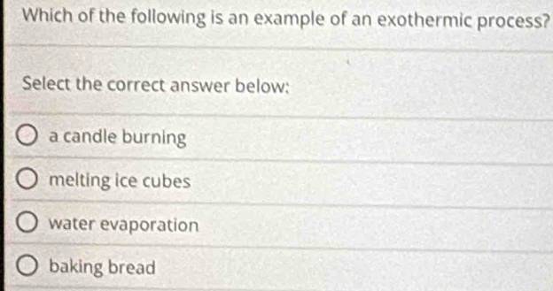 Which of the following is an example of an exothermic process?
Select the correct answer below:
a candle burning
melting ice cubes
water evaporation
baking bread