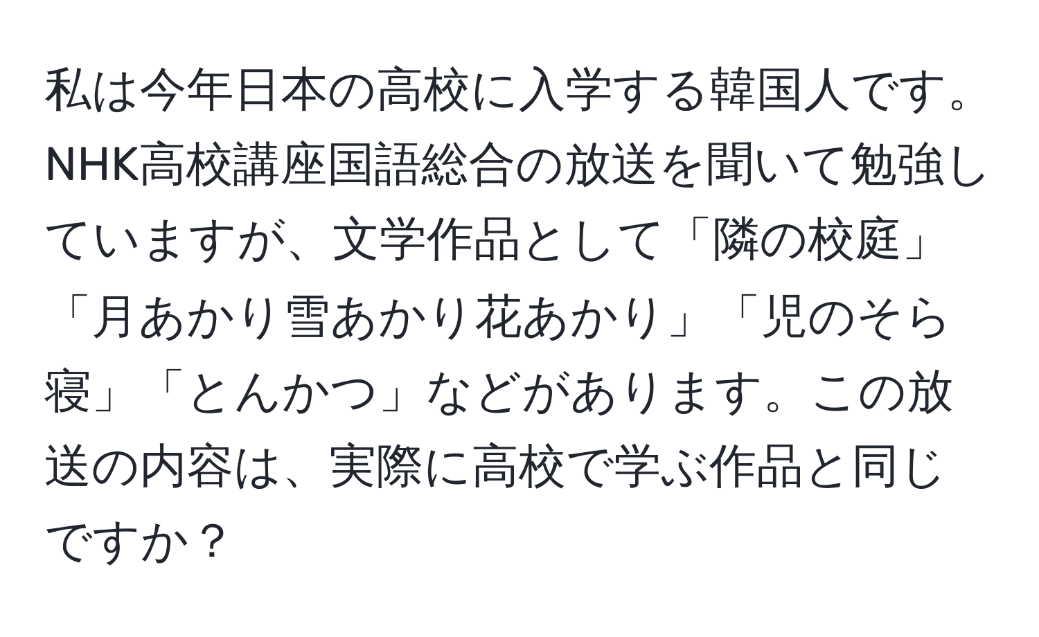 私は今年日本の高校に入学する韓国人です。NHK高校講座国語総合の放送を聞いて勉強していますが、文学作品として「隣の校庭」「月あかり雪あかり花あかり」「児のそら寝」「とんかつ」などがあります。この放送の内容は、実際に高校で学ぶ作品と同じですか？