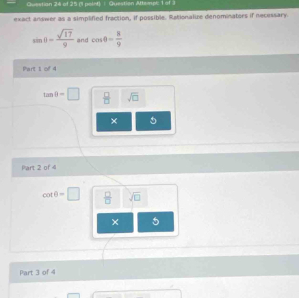 Question Attempt: 1 of 3
exact answer as a simplified fraction, if possible. Rationalize denominators if necessary.
sin θ = sqrt(17)/9  and cos θ = 8/9 
Part 1 of 4
tan θ =□  □ /□   sqrt(□ )
×
Part 2 of 4
cot θ =□  □ /□   sqrt(□ )
×
Part 3 of 4