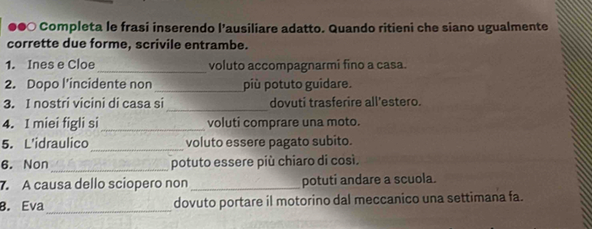 ●●○ Completa le frasi inserendo l’ausiliare adatto. Quando ritieni che siano ugualmente 
corrette due forme, scrivile entrambe. 
1. Ines e Cloe _voluto accompagnarmi fino a casa. 
2. Dopo l’incidente non_ più potuto guidare. 
_ 
3. I nostri vicini di casa si dovuti trasferire all'estero. 
4. I miei figli si_ voluti comprare una moto. 
_ 
5. L'idraulico voluto essere pagato subito. 
6. Non _potuto essere più chiaro di così. 
7. A causa dello sciopero non _potuti andare a scuola. 
8. Eva_ dovuto portare il motorino dal meccanico una settimana fa.