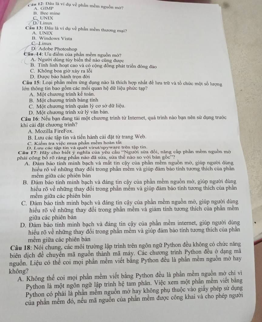Cầu 12: Đâu là ví dụ về phần mềm nguồn mở?
A. GIMP
B. Bee mine
C、 UNIX
D Linux
Câu 13: Đâu là ví dụ về phần mềm thương mại?
A. UNIX
B. Windows Vista
C. Linux
D. Adobe Photoshop
Cầu 14: Ưu điểm của phần mềm nguồn mở?
A. Người dùng tùy biến thế nào cũng được
B. Tính linh hoạt cao và có cộng đồng phát triển đông đảo
C. Không boa giờ xảy ra lỗi
D. Được bảo hành trọn đời
Câu 15: Loại phần mềm ứng dụng nào là thích hợp nhất đề lưu trữ và tồ chức một số lượng
lớn thông tin bao gồm các mối quan hệ dữ liệu phức tạp?
A. Một chương trình kế toán.
B. Một chương trình bảng tính
C. Một chương trình quản lý cơ sở dữ liệu.
D. Một chương trình xử lý văn bản.
Câu 16: Nếu bạn đang tải một chương trình từ Internet, quá trình nào bạn nên sử dụng trước
khi cài đặt chương trình?
A. Mozilla FireFox.
B. Lưu các tập tin và tiến hành cài đặt từ trang Web.
C. Kiểm tra việc mua phần mềm hoàn tất
D. Lưu các tập tin và quét virut/spyware trên tập tin.
Câu 17: Hãy cho biết ý nghĩa của yêu cầu “Người sửa đồi, nâng cấp phần mềm nguồn mở
phải công bố rõ ràng phần nào đã sửa, sửa thế nào so với bản gốc'?
A. Đảm bảo tính minh bạch và mất tin cậy của phần mềm nguồn mở, giúp người dùng
hiều rõ về những thay đổi trong phần mềm và giúp đảm bảo tính tương thích của phần
mềm giữa các phiên bản
B. Đảm bảo tính minh bạch và đáng tin cậy của phần mềm nguồn mở, giúp người dùng
hiều rõ về những thay đổi trong phần mềm và giúp đảm bảo tính tương thích của phần
mềm giữa các phiên bản
C. Đảm bảo tính minh bạch và đáng tin cậy của phần mềm nguồn mở, giúp người dùng
hiều rõ về những thay đổi trong phần mềm và giảm tính tương thích của phần mềm
giữa các phiên bản
D. Đảm bảo tính minh bạch và đáng tin cậy của phần mềm internet, giúp người dùng
hiều rõ về những thay đổi trong phần mềm và giúp đảm bảo tính tương thích của phần
mềm giữa các phiên bản
Câu 18: Nói chung, các môi trường lập trình trên ngôn ngữ Python đều không có chức năng
biên dịch đề chuyền mã nguồn thành mã máy. Các chương trình Python đều ở dạng mã
nguồn. Liệu có thể coi mọi phần mềm viết bằng Python đều là phần mềm nguồn mở hay
không?
A. Không thể coi mọi phần mềm viết bằng Python đều là phần mềm nguồn mở chi vì
Python là một ngôn ngữ lập trình hệ tam phân. Việc xem một phần mềm viết bằng
Python có phải là phần mềm nguồn mở hay không phụ thuộc vào giấy phép sử dụng
của phần mềm đó, nếu mã nguồn của phần mềm được công khai và cho phép người
