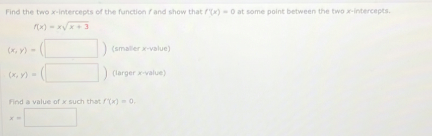 Find the two x-intercepts of the function f and show that f'(x)=0 at some point between the two x-intercepts.
f(x)=xsqrt(x+3)
(x,y)=(□ ) (smaller x -value)
(x,y)=(□ ) (larger x -value) 
Find a value of x such that f'(x)=0.
x=□