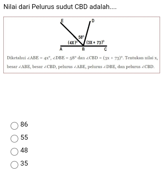 Nilai dari Pelurus sudut CBD adalah....
Diketahui ∠ ABE=4x°,∠ DBE=58° ( dan ∠ CBD=(3x+73)^circ . Tentukan nilai x,
besar ∠ ABE , besar ∠ CBD , pelurus ∠ ABE , pelurus ∠ DBE , dan pelurus ∠ CBD.
86
55
48
35