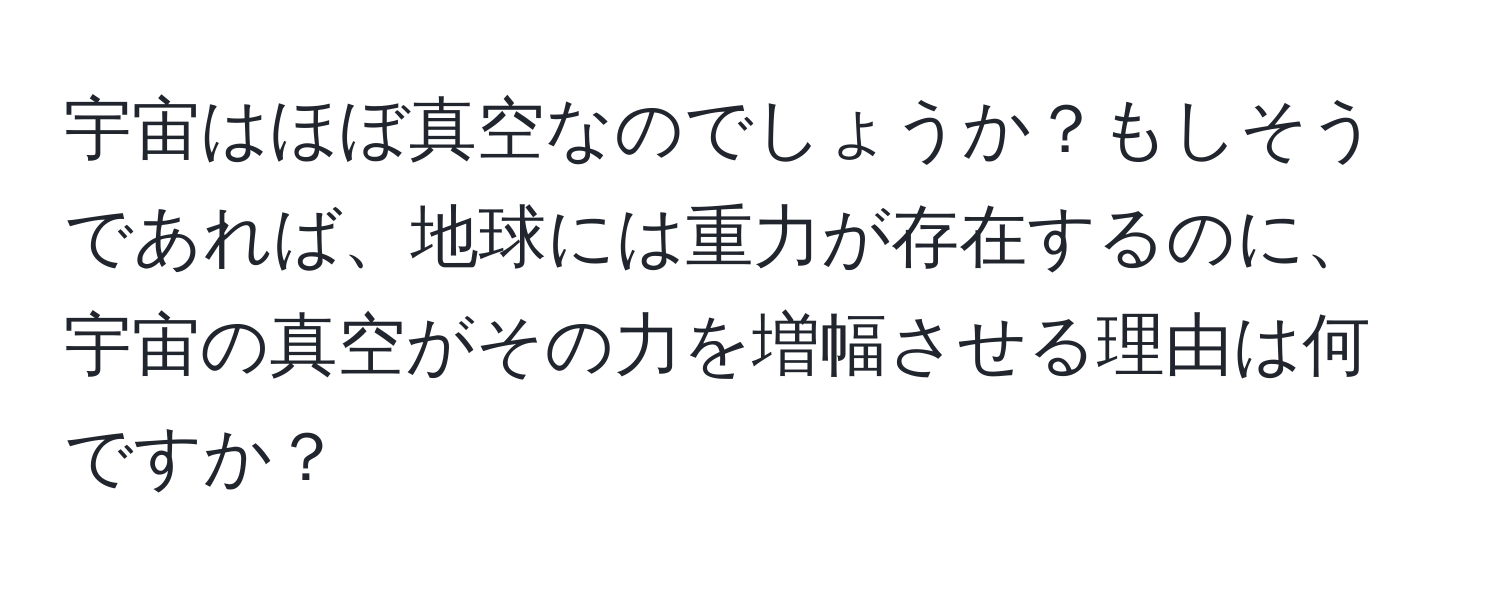 宇宙はほぼ真空なのでしょうか？もしそうであれば、地球には重力が存在するのに、宇宙の真空がその力を増幅させる理由は何ですか？