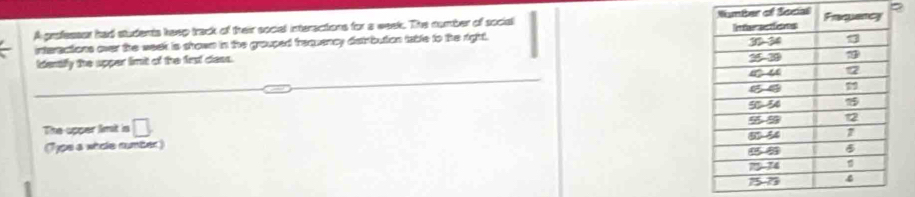 A gnofessst had students keep track of their social interactions for a week. The number of social ial 
interactions over the week is shown in the grouped frequency distrbution table to the right. 
identifly the upper limit of the first class. 
The apper limt is □ 
(Typs a whole number)