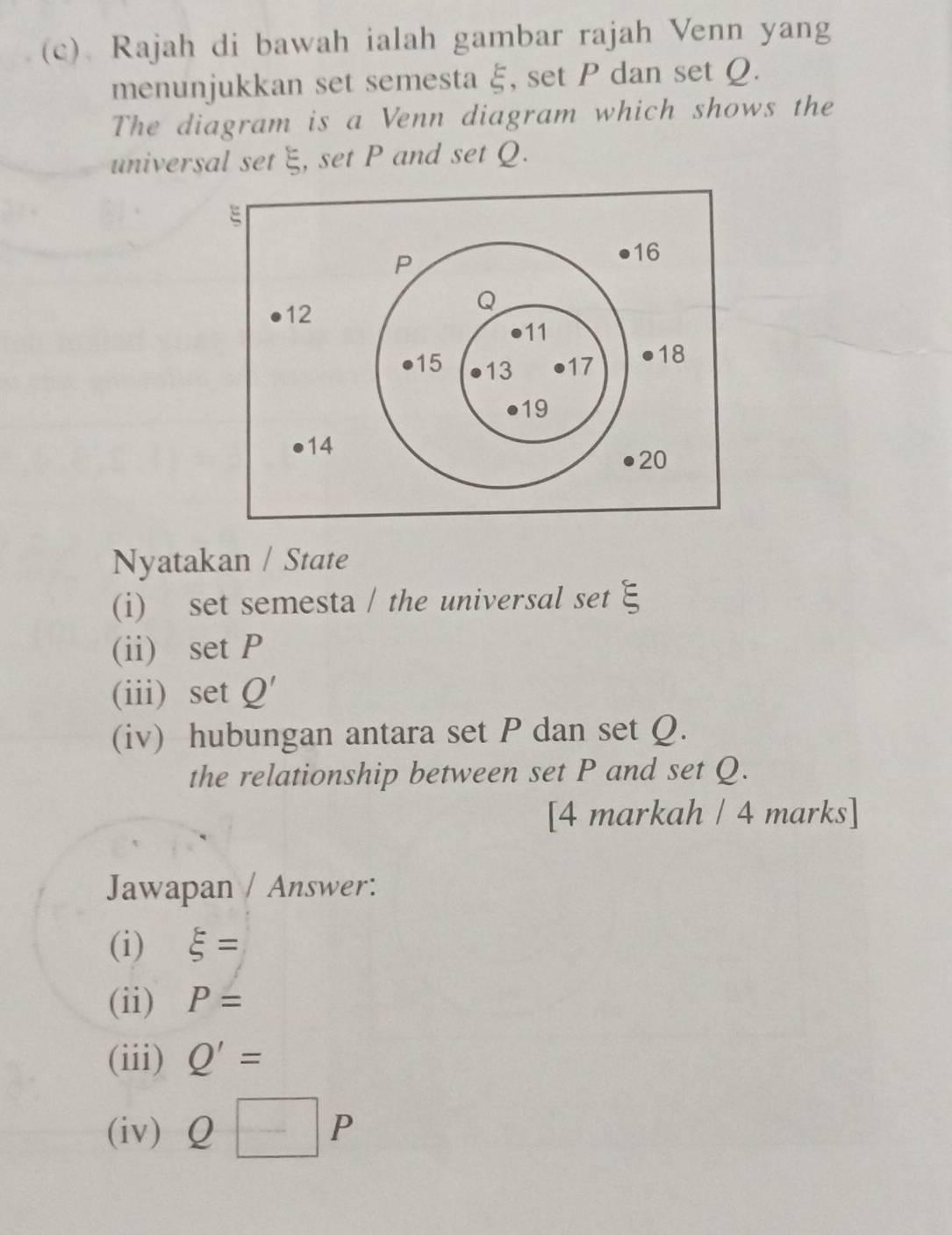 Rajah di bawah ialah gambar rajah Venn yang 
menunjukkan set semesta ξ, set P dan set Ω. 
The diagram is a Venn diagram which shows the 
universal set ξ, set P and set Q. 
Nyatakan / State 
(i) set semesta / the universal set E
(ii) set P
(iii) set Q'
(iv) hubungan antara set P dan set Q. 
the relationship between set P and set Q. 
[4 markah / 4 marks] 
Jawapan / Answer: 
(i) xi =
(ii) P=
(iii) Q'=
(iv) Q□ P