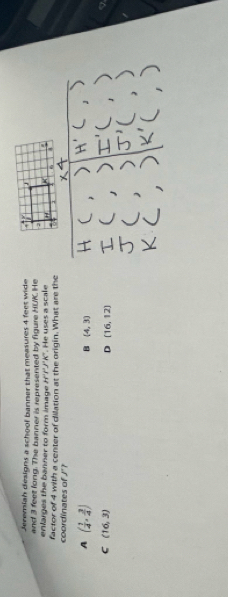 Jereniah designs a schoof banner that measures 4 feet wide 
and 3 feet long. The banner is represented by figure HUK. He 
enlarges the banner to form image H'P'J'K'. He uses a scale 
coordinates of J'? factor of 4 with a center of dilation at the origin. What are the
A ( 1/4 , 3/4 )
B (4,3)
C (16,3)
D (16,12)