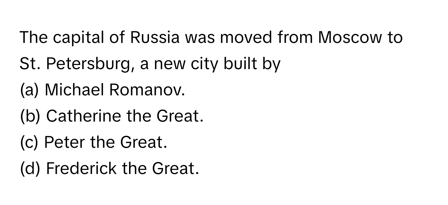 The capital of Russia was moved from Moscow to St. Petersburg, a new city built by 
(a) Michael Romanov.
(b) Catherine the Great.
(c) Peter the Great.
(d) Frederick the Great.