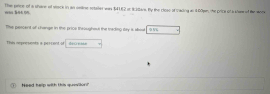 The price of a share of stock in an oniline retailer was $41.62 at 9:30am. By the close of trading at 4:00 pm, the price of a share of the stock 
was $44.95. 
The percent of change in the price throughout the trading day is about 9.5%
This represents a percent of decrease 
Need help with this question?