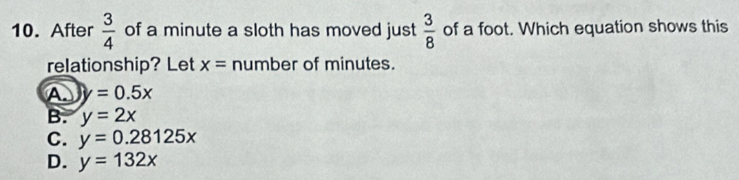 After  3/4  of a minute a sloth has moved just  3/8  of a foot. Which equation shows this
relationship? Let x= number of minutes.
A y=0.5x
B. y=2x
C. y=0.28125x
D. y=132x