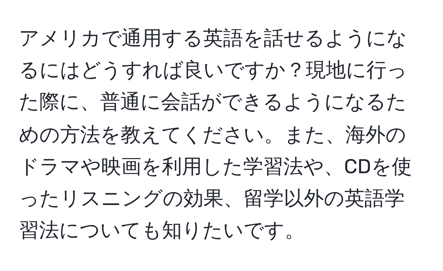 アメリカで通用する英語を話せるようになるにはどうすれば良いですか？現地に行った際に、普通に会話ができるようになるための方法を教えてください。また、海外のドラマや映画を利用した学習法や、CDを使ったリスニングの効果、留学以外の英語学習法についても知りたいです。