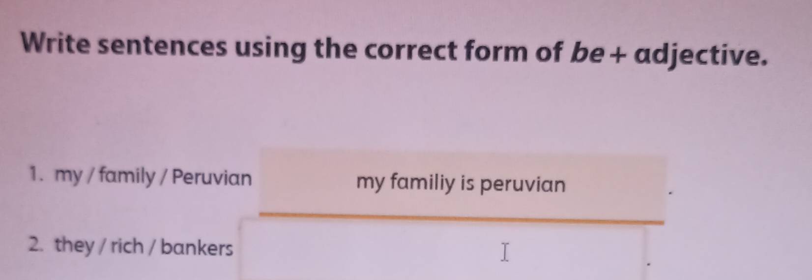 Write sentences using the correct form of be+ adjective.
1. my / family / Peruvian my familiy is peruvian
2. they / rich / bankers