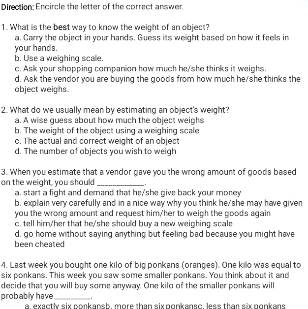 Direction: Encircle the letter of the correct answer.
1. What is the best way to know the weight of an object?
a. Carry the object in your hands. Guess its weight based on how it feels in
your hands.
b. Use a weighing scale.
c. Ask your shopping companion how much he/she thinks it weighs.
d. Ask the vendor you are buying the goods from how much he/she thinks the
object weighs.
2. What do we usually mean by estimating an object's weight?
a. A wise guess about how much the object weighs
b. The weight of the object using a weighing scale
c. The actual and correct weight of an object
d. The number of objects you wish to weigh
3. When you estimate that a vendor gave you the wrong amount of goods based
on the weight, you should _:
a. start a fight and demand that he/she give back your money
b. explain very carefully and in a nice way why you think he/she may have given
you the wrong amount and request him/her to weigh the goods again
c. tell him/her that he/she should buy a new weighing scale
d. go home without saying anything but feeling bad because you might have
been cheated
4. Last week you bought one kilo of big ponkans (oranges). One kilo was equal to
six ponkans. This week you saw some smaller ponkans. You think about it and
decide that you will buy some anyway. One kilo of the smaller ponkans will
probably have_
a. exactly six ponkansb. more than six ponkansc. less than six ponkans