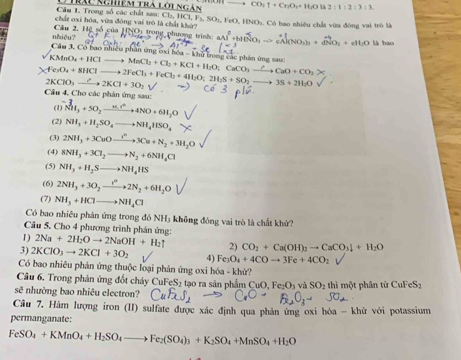 ) Trău nghiệm trả lời ngân CO_2uparrow +Cr_2O_3+H_2O1 2:1:2:3:3.
Câu 1. Trong số các chất sau: Cl₂, HC Cl,F_2,SO_2 , F
chất oxi hóa, vừa đóng vai trò là chất khử? eO,HNO_3. Có bao nhiêu chất vừa đóng vai trò là
Câu 2. Hệ số của HNO_3 trong phương trình:
nhiêu?
)_3+dNO_2+eH_2O là bao
Câu 3. Cổ bao nhiều phần ứng oxi hóa - khử trong các phản ứng sau:
KMnO_4+HClto MnCl_2+Cl_2+KCl+H_2O;CaCO_3xrightarrow rho CaO+CO_2*
Fe_3O_4+8HClto 2FeCl_3+FeCl_2+4H_2O;2H_2S+SO_2to 3S+2H_2O
2KClO_3to 2K^*2KCl+3O_2
Câu 4. Cho các phản ứng sau:
(1) ^-N_NH_3+5O_2xrightarrow xt,t^04NO+6H_2O
(2) NH_3+H_2SO_4to NH_4HSO_4
(3) 2NH_3+3CuOto Cu^o3Cu+N_2+3H_2O
(4) 8NH_3+3Cl_2to N_2+6NH_4Cl
(5) NH_3+H_2Sto NH_4HS
(6) 2NH_3+3O_2xrightarrow t^02N_2+6H_2O
(7) NH_3+HClto NH_4Cl
Có bao nhiêu phản ứng trong đó NH3 không đóng vai trò là chất khử?
Câu 5. Cho 4 phương trình phản ứng:
1) 2Na+2H_2Oto 2NaOH+H_2uparrow CO_2+Ca(OH)_2to CaCO_3downarrow +H_2O
2)
3) 2KClO_3to 2KCl+3O_2 Fe_3O_4+4COto 3Fe+4CO_2
4)
Có bao nhiêu phản ứng thuộc loại phản ứng oxi hóa - khử?
Câu 6. Trong phản ứng đốt chy 6 CuFe S_2 tạo ra sản phẩm  ( CuO,Fe_2O_3 và SO_2 thì một phân tử CuFe S_2
sẽ nhường bao nhiêu electron?
Câu 7. Hàm lượng iron (II) sulfate được xác định qua phản ứng oxi hóa - khử với potassium
permanganate:
FeSO_4+KMnO_4+H_2SO_4to Fe_2(SO_4)_3+K_2SO_4+MnSO_4+H_2O