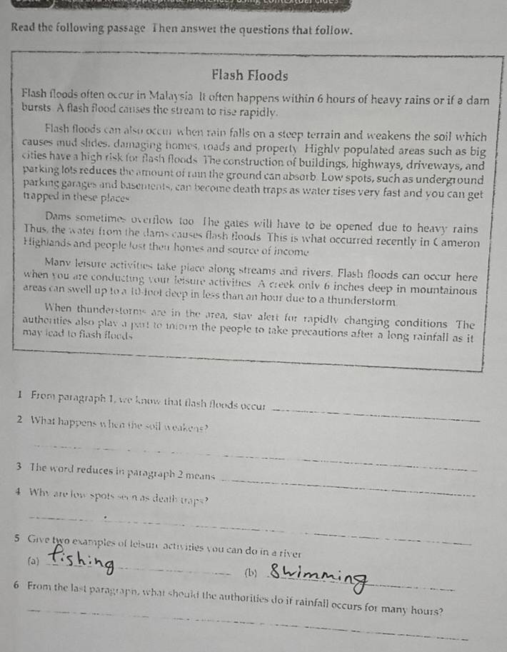 Read the following passage Then answet the questions that follow. 
Flash Floods 
Flash floods often occur in Malaysia It often happens within 6 hours of heavy rains or if a dam 
bursts. A flash flood causes the stream to rise rapidly. 
Flash floods can also occur when rain falls on a steep terrain and weakens the soil which 
causes mud slides, damaging homes, roads and property Highly populated areas such as big 
cities have a high risk for flash floods. The construction of buildings, highways, driveways, and 
parking lots reduces the amount of rain the ground can absorb. Low spots, such as underground 
parking garages and basements, can become death traps as water rises very fast and you can get 
trapped in these places 
Dams sometimes overflow too The gates will have to be opened due to heavy rains 
Thus, the water from the dams causes flash floods. This is what occurred recently in Cameron 
Highlands and people lost then homes and source of income 
Many leisure activities take place along streams and rivers. Flash floods can occur here 
when you are conducting your leisure activities. A creek only 6 inches deep in mountainous 
areas can swell up to a 10 -loot deep in less than an hour due to a thunderstorm 
When thunderstorms are in the area, stav alert for rapidly changing conditions The 
autherties also play a part to iform the people to take precautions after a long rainfall as it 
may lead to flash floods 
_ 
1 From paragraph 1, we know that flash floods occur 
2 What happens when the soil weakens? 
_ 
3 The word reduces in paragraph 2 means 
4 Why are low spots seen as death traps? 
_ 
_ 
5. Give two examples of leisure activities you can do in a river 
(a)_ 
(b)_ 
_ 
6 From the last paragraph, what should the authorities do if rainfall occurs for many hours?