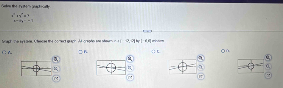 Solve the system graphically.
x^2+y^2=7
x-5y=-1
Graph the system. Choose the correct graph. All graphs are shown in a [-12,12] by [-6,6] window. 
A. 
B. 
C. 
D.